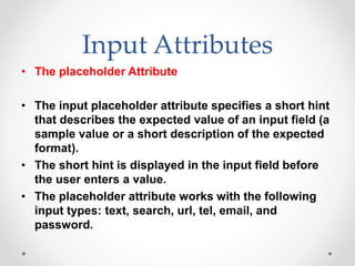 Input Attributes
• The placeholder Attribute
• The input placeholder attribute specifies a short hint
that describes the expected value of an input field (a
sample value or a short description of the expected
format).
• The short hint is displayed in the input field before
the user enters a value.
• The placeholder attribute works with the following
input types: text, search, url, tel, email, and
password.
 