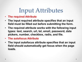 Input Attributes
• The required Attribute
• The input required attribute specifies that an input
field must be filled out before submitting the form.
• The required attribute works with the following input
types: text, search, url, tel, email, password, date
pickers, number, checkbox, radio, and file.
• The autofocus Attribute
• The input autofocus attribute specifies that an input
field should automatically get focus when the page
loads.
 