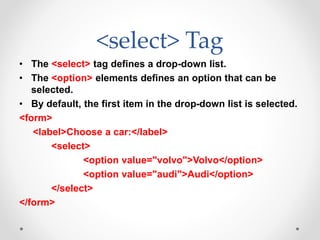 <select> Tag
• The <select> tag defines a drop-down list.
• The <option> elements defines an option that can be
selected.
• By default, the first item in the drop-down list is selected.
<form>
<label>Choose a car:</label>
<select>
<option value="volvo">Volvo</option>
<option value="audi">Audi</option>
</select>
</form>
 