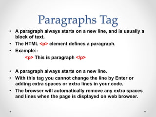 Paragraphs Tag
• A paragraph always starts on a new line, and is usually a
block of text.
• The HTML <p> element defines a paragraph.
• Example:-
<p> This is paragraph </p>
• A paragraph always starts on a new line.
• With this tag you cannot change the line by Enter or
adding extra spaces or extra lines in your code.
• The browser will automatically remove any extra spaces
and lines when the page is displayed on web browser.
 