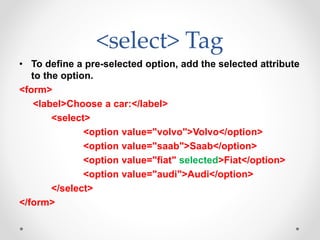 <select> Tag
• To define a pre-selected option, add the selected attribute
to the option.
<form>
<label>Choose a car:</label>
<select>
<option value="volvo">Volvo</option>
<option value="saab">Saab</option>
<option value="fiat" selected>Fiat</option>
<option value="audi">Audi</option>
</select>
</form>
 
