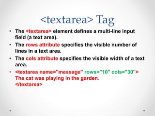<textarea> Tag
• The <textarea> element defines a multi-line input
field (a text area).
• The rows attribute specifies the visible number of
lines in a text area.
• The cols attribute specifies the visible width of a text
area.
• <textarea name="message" rows="10" cols="30">
The cat was playing in the garden.
</textarea>
 