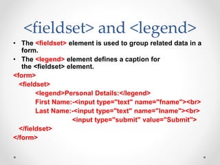 <fieldset> and <legend>
• The <fieldset> element is used to group related data in a
form.
• The <legend> element defines a caption for
the <fieldset> element.
<form>
<fieldset>
<legend>Personal Details:</legend>
First Name:-<input type="text" name="fname"><br>
Last Name:-<input type="text" name="lname"><br>
<input type="submit" value="Submit">
</fieldset>
</form>
 
