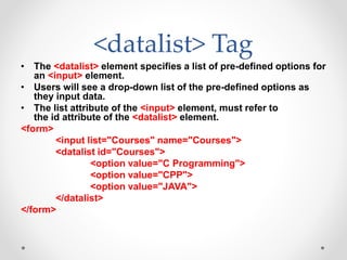 <datalist> Tag
• The <datalist> element specifies a list of pre-defined options for
an <input> element.
• Users will see a drop-down list of the pre-defined options as
they input data.
• The list attribute of the <input> element, must refer to
the id attribute of the <datalist> element.
<form>
<input list="Courses" name="Courses">
<datalist id="Courses">
<option value="C Programming">
<option value="CPP">
<option value="JAVA">
</datalist>
</form>
 