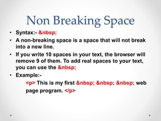 Non Breaking Space
• Syntax:- &nbsp;
• A non-breaking space is a space that will not break
into a new line.
• If you write 10 spaces in your text, the browser will
remove 9 of them. To add real spaces to your text,
you can use the &nbsp;
• Example:-
<p> This is my first &nbsp; &nbsp; &nbsp; web
page program. </p>
 