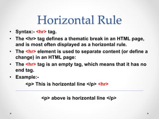 Horizontal Rule
• Syntax:- <hr> tag.
• The <hr> tag defines a thematic break in an HTML page,
and is most often displayed as a horizontal rule.
• The <hr> element is used to separate content (or define a
change) in an HTML page:
• The <hr> tag is an empty tag, which means that it has no
end tag.
• Example:-
<p> This is horizontal line </p> <hr>
<p> above is horizontal line </p>
 