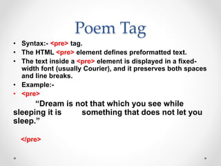 Poem Tag
• Syntax:- <pre> tag.
• The HTML <pre> element defines preformatted text.
• The text inside a <pre> element is displayed in a fixed-
width font (usually Courier), and it preserves both spaces
and line breaks.
• Example:-
• <pre>
“Dream is not that which you see while
sleeping it is something that does not let you
sleep.”
</pre>
 