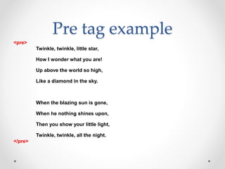 Pre tag example
<pre>
Twinkle, twinkle, little star,
How I wonder what you are!
Up above the world so high,
Like a diamond in the sky.
When the blazing sun is gone,
When he nothing shines upon,
Then you show your little light,
Twinkle, twinkle, all the night.
</pre>
 