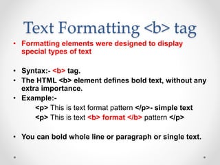 Text Formatting <b> tag
• Formatting elements were designed to display
special types of text
• Syntax:- <b> tag.
• The HTML <b> element defines bold text, without any
extra importance.
• Example:-
<p> This is text format pattern </p>- simple text
<p> This is text <b> format </b> pattern </p>
• You can bold whole line or paragraph or single text.
 