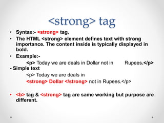<strong> tag
• Syntax:- <strong> tag.
• The HTML <strong> element defines text with strong
importance. The content inside is typically displayed in
bold.
• Example:-
<p> Today we are deals in Dollar not in Rupees.</p>
- Simple text
<p> Today we are deals in
<strong> Dollar </strong> not in Rupees.</p>
• <b> tag & <strong> tag are same working but purpose are
different.
 