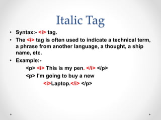 Italic Tag
• Syntax:- <i> tag.
• The <i> tag is often used to indicate a technical term,
a phrase from another language, a thought, a ship
name, etc.
• Example:-
<p> <i> This is my pen. </i> </p>
<p> I'm going to buy a new
<i>Laptop.</i> </p>
 