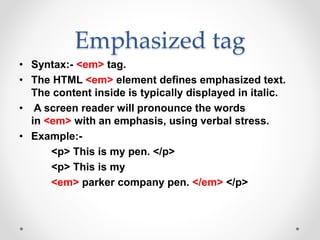 Emphasized tag
• Syntax:- <em> tag.
• The HTML <em> element defines emphasized text.
The content inside is typically displayed in italic.
• A screen reader will pronounce the words
in <em> with an emphasis, using verbal stress.
• Example:-
<p> This is my pen. </p>
<p> This is my
<em> parker company pen. </em> </p>
 
