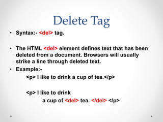 Delete Tag
• Syntax:- <del> tag.
• The HTML <del> element defines text that has been
deleted from a document. Browsers will usually
strike a line through deleted text.
• Example:-
<p> I like to drink a cup of tea.</p>
<p> I like to drink
a cup of <del> tea. </del> </p>
 