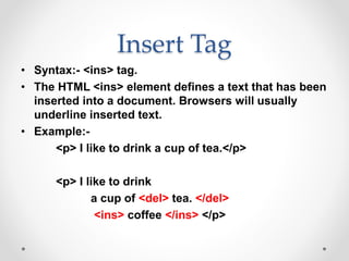 Insert Tag
• Syntax:- <ins> tag.
• The HTML <ins> element defines a text that has been
inserted into a document. Browsers will usually
underline inserted text.
• Example:-
<p> I like to drink a cup of tea.</p>
<p> I like to drink
a cup of <del> tea. </del>
<ins> coffee </ins> </p>
 