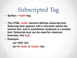 Subscripted Tag
• Syntax:- <sub> tag.
• The HTML <sub> element defines subscript text.
Subscript text appears half a character below the
normal line, and is sometimes rendered in a smaller
font. Subscript text can be used for chemical
formulas, like H2O.
• Example:-
<p> H2O </p>
<p> H <sub> 2 </sub> </p>
 