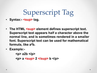 Superscript Tag
• Syntax:- <sup> tag.
• The HTML <sup> element defines superscript text.
Superscript text appears half a character above the
normal line, and is sometimes rendered in a smaller
font. Superscript text can be used for mathematical
formula, like a2b.
• Example:-
<p> a2b </p>
<p> a <sup> 2 </sup> b </p>
 