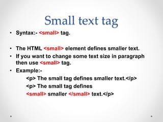 Small text tag
• Syntax:- <small> tag.
• The HTML <small> element defines smaller text.
• If you want to change some text size in paragraph
then use <small> tag.
• Example:-
<p> The small tag defines smaller text.</p>
<p> The small tag defines
<small> smaller </small> text.</p>
 