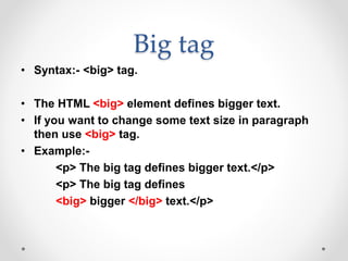 Big tag
• Syntax:- <big> tag.
• The HTML <big> element defines bigger text.
• If you want to change some text size in paragraph
then use <big> tag.
• Example:-
<p> The big tag defines bigger text.</p>
<p> The big tag defines
<big> bigger </big> text.</p>
 