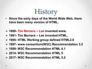 History
• Since the early days of the World Wide Web, there
have been many version of HTML.
 1989- Tim Berners – Lee invented www.
 1991- Tim Berners – Lee invented HTML.
 1995- HTML Working group defined HTML2.0
 1997- www consortium(W3C) Recommendation 3.2
 1999- W3C Recommendation HTML 4.1
 2014- W3C Recommendation HTML 5
 2017- W3C Recommendation HTML 5.2
 