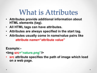 What is Attributes
• Attributes provide additional information about
HTML elements (tag).
• All HTML tags can have attributes.
• Attributes are always specified in the start tag.
• Attributes usually come in name/value pairs like
attribute name=“attribute value”
Example:-
<Img src=“nature.png”/>
• src attribute specifies the path of image which load
on a web page.
 