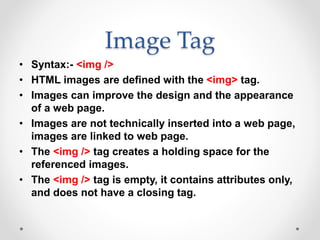 Image Tag
• Syntax:- <img />
• HTML images are defined with the <img> tag.
• Images can improve the design and the appearance
of a web page.
• Images are not technically inserted into a web page,
images are linked to web page.
• The <img /> tag creates a holding space for the
referenced images.
• The <img /> tag is empty, it contains attributes only,
and does not have a closing tag.
 
