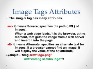 Image Tags Attributes
• The <img /> tag has many attributes.
src- it means Source, specifies the path (URL) of
images.
When a web page loads, it is the browser, at the
moment, that gets the image from a web server
and insert it into the page.
alt- it means Alternate, specifies an alternate text for
images. If a browser cannot find an image, it
will display the value of the alt attribute.
Example:- <img src=“logo.png”
alt=“coding seekho logo”/>
 