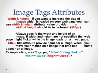 Image Tags Attributes
Width & height – if you want to increase the size of
images which is loaded on your web page you can
use width & height attribute, value provide in
width & height should be in px format (500px).
Always specify the width and height of an
image. If width and height are not specified the web
page might flicker while the image loads on a web page.
Title – title attribute provide name for a image, when you
move your mouse on a image that time title name
appear on a image.
Example:-<img src=“logo.png” title=“Coding Seekho”
width=“250px” height=“200px”/>
 