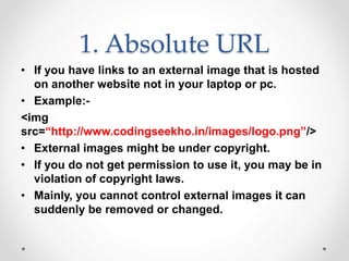 1. Absolute URL
• If you have links to an external image that is hosted
on another website not in your laptop or pc.
• Example:-
<img
src=“http://www.codingseekho.in/images/logo.png”/>
• External images might be under copyright.
• If you do not get permission to use it, you may be in
violation of copyright laws.
• Mainly, you cannot control external images it can
suddenly be removed or changed.
 