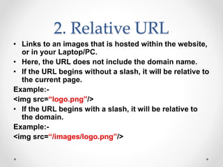 2. Relative URL
• Links to an images that is hosted within the website,
or in your Laptop/PC.
• Here, the URL does not include the domain name.
• If the URL begins without a slash, it will be relative to
the current page.
Example:-
<img src=“logo.png”/>
• If the URL begins with a slash, it will be relative to
the domain.
Example:-
<img src=“/images/logo.png”/>
 