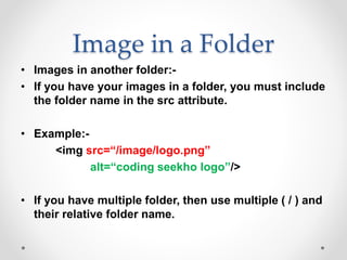 Image in a Folder
• Images in another folder:-
• If you have your images in a folder, you must include
the folder name in the src attribute.
• Example:-
<img src=“/image/logo.png”
alt=“coding seekho logo”/>
• If you have multiple folder, then use multiple ( / ) and
their relative folder name.
 