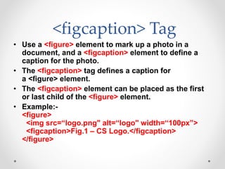 <figcaption> Tag
• Use a <figure> element to mark up a photo in a
document, and a <figcaption> element to define a
caption for the photo.
• The <figcaption> tag defines a caption for
a <figure> element.
• The <figcaption> element can be placed as the first
or last child of the <figure> element.
• Example:-
<figure>
<img src=“logo.png" alt=“logo" width=“100px”>
<figcaption>Fig.1 – CS Logo.</figcaption>
</figure>
 