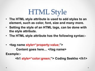 HTML Style
• The HTML style attribute is used to add styles to an
element, such as color, font, size and many more.
• Setting the style of an HTML tags, can be done with
the style attribute.
• The HTML style attribute has the following syntax:-
• <tag name style=“property:value;”>
Content goes here… </tag name>
Example:-
<h1 style=“color:green;”> Coding Seekho </h1>
 