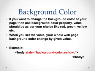 Background Color
• If you want to change the background color of your
page then use background-color property, value
should be as per your choice like red, green, yellow
etc.
• When you set the value, your whole web page
background color change by given value.
• Example:-
<body style=“background-color:yellow;”>
</body>
 