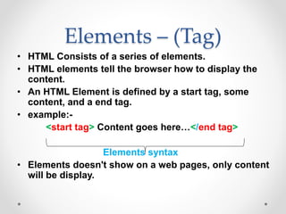 Elements – (Tag)
• HTML Consists of a series of elements.
• HTML elements tell the browser how to display the
content.
• An HTML Element is defined by a start tag, some
content, and a end tag.
• example:-
<start tag> Content goes here…</end tag>
Elements syntax
• Elements doesn't show on a web pages, only content
will be display.
 