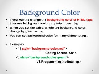 Background Color
• If you want to change the background color of HTML tags
then use background-color property in your tag.
• When you set the value, whole tag background color
change by given value.
• You can set background color for many different tags.
• Example:-
<h1 style=“background-color:red”>
Coding Seekho </h1>
<p style=“background-color:green”>
VS Programming Institute </p>
 