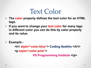 Text Color
• The color property defines the text color for an HTML
tags.
• If you want to change your text color for many tags
in different color you can do this by color property
and its value.
• Example:-
<h1 style=“color:blue”> Coding Seekho </h1>
<p style=“color:pink”>
VS Programming Institute </p>
 