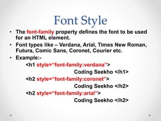 Font Style
• The font-family property defines the font to be used
for an HTML element.
• Font types like – Verdana, Arial, Times New Roman,
Futura, Comic Sans, Coronet, Courier etc.
• Example:-
<h1 style=“font-family:verdana”>
Coding Seekho </h1>
<h2 style=“font-family:coronet”>
Coding Seekho </h2>
<h2 style=“font-family:arial”>
Coding Seekho </h2>
 