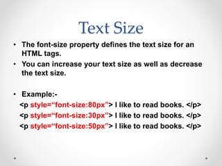 Text Size
• The font-size property defines the text size for an
HTML tags.
• You can increase your text size as well as decrease
the text size.
• Example:-
<p style=“font-size:80px”> I like to read books. </p>
<p style=“font-size:30px”> I like to read books. </p>
<p style=“font-size:50px”> I like to read books. </p>
 