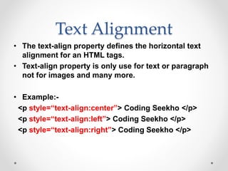 Text Alignment
• The text-align property defines the horizontal text
alignment for an HTML tags.
• Text-align property is only use for text or paragraph
not for images and many more.
• Example:-
<p style=“text-align:center”> Coding Seekho </p>
<p style=“text-align:left”> Coding Seekho </p>
<p style=“text-align:right”> Coding Seekho </p>
 