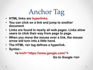Anchor Tag
• HTML links are hyperlinks.
• You can click on a link and jump to another
document.
• Links are found in nearly all web pages. Links allow
users to click their way from page to page.
• When you move the mouse over a link, the mouse
arrow will turn into a little hand.
• The HTML <a> tag defines a hyperlink.
• Syntax:-
<a href=“https://www.google.com/”>
Go to Google </a>
 