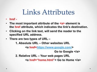 Links Attributes
• href -
• The most important attribute of the <a> element is
the href attribute, which indicates the link's destination.
• Clicking on the link text, will send the reader to the
specified URL address.
• There are two types of URL –
1. Absolute URL – Other websites URL
<a href=https://www.google.com/>
Go to Google </a>
2. Relative URL – Your web pages URL
<a href=“home.html”> Go to Home </a>
 