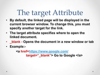 The target Attribute
• By default, the linked page will be displayed in the
current browser window. To change this, you must
specify another target for the link.
• The target attribute specifies where to open the
linked document.
• _blank - Opens the document in a new window or tab
• Example:-
<a href=https://www.google.com/
target=“_blank”> Go to Google </a>
 