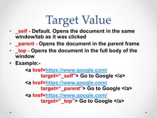 Target Value
• _self - Default. Opens the document in the same
window/tab as it was clicked
• _parent - Opens the document in the parent frame
• _top - Opens the document in the full body of the
window
• Example:-
<a href=https://www.google.com/
target=“_self”> Go to Google </a>
<a href=https://www.google.com/
target=“_parent”> Go to Google </a>
<a href=https://www.google.com/
target=“_top”> Go to Google </a>
 