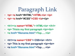 Paragraph Link
• <p> <a href=“#HTML”>HTML</a> </p>
• <p> <a href=“#CSS”>CSS </a></p>
• <h1><a name=“HTML”> HTML</a> </h1>
• <p> Thisis my first paragraph </p><br>
• <a href=“filename.html”>Top…..</a>
• <h1><a name=“CSS”> CSS</a> </h1>
• <p> This is my first paragraph </p><br>
• <a href=“filename.html”>Top…..</a>
 