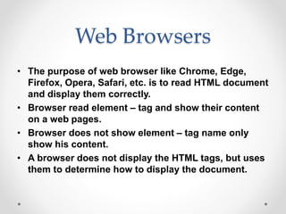 Web Browsers
• The purpose of web browser like Chrome, Edge,
Firefox, Opera, Safari, etc. is to read HTML document
and display them correctly.
• Browser read element – tag and show their content
on a web pages.
• Browser does not show element – tag name only
show his content.
• A browser does not display the HTML tags, but uses
them to determine how to display the document.
 