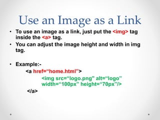 Use an Image as a Link
• To use an image as a link, just put the <img> tag
inside the <a> tag.
• You can adjust the image height and width in img
tag.
• Example:-
<a href=“home.html”>
<img src=“logo.png" alt=“logo”
width=“100px” height=“70px”/>
</a>
 