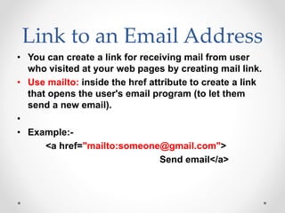 Link to an Email Address
• You can create a link for receiving mail from user
who visited at your web pages by creating mail link.
• Use mailto: inside the href attribute to create a link
that opens the user's email program (to let them
send a new email).
•
• Example:-
<a href="mailto:someone@gmail.com">
Send email</a>
 