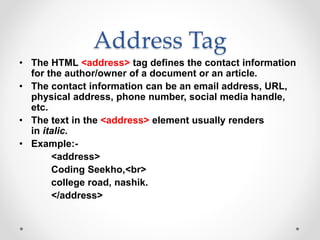 Address Tag
• The HTML <address> tag defines the contact information
for the author/owner of a document or an article.
• The contact information can be an email address, URL,
physical address, phone number, social media handle,
etc.
• The text in the <address> element usually renders
in italic.
• Example:-
<address>
Coding Seekho,<br>
college road, nashik.
</address>
 