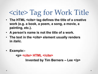 <cite> Tag for Work Title
• The HTML <cite> tag defines the title of a creative
work (e.g. a book, a poem, a song, a movie, a
painting, etc.).
• A person's name is not the title of a work.
• The text in the <cite> element usually renders
in italic.
• Example:-
<p> <cite> HTML </cite>
Invented by Tim Berners – Lee </p>
 