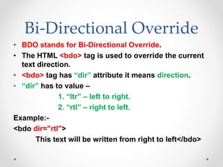 Bi-Directional Override
• BDO stands for Bi-Directional Override.
• The HTML <bdo> tag is used to override the current
text direction.
• <bdo> tag has “dir” attribute it means direction.
• “dir” has to value –
1. “ltr” – left to right.
2. “rtl” – right to left.
Example:-
<bdo dir="rtl">
This text will be written from right to left</bdo>
 